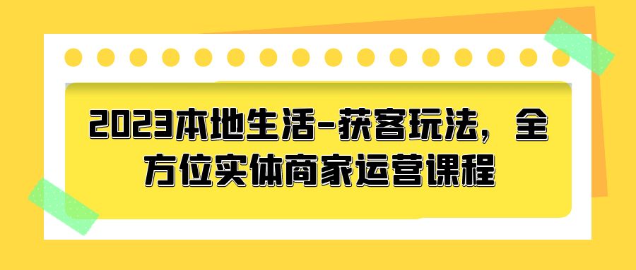 2023 本地生活获客玩法：全方位实体商家运营课程「10 节视频课」-客创社 - 专注互联网轻资产创业及网络项目资源整合与分享客创社-免费且强大的项目分享网站！