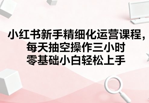 小红书新手精细化运营课程，每天抽空操作三小时，零基础小白轻松上手客创社区-专注互联网轻资产资源整合与分享客创社区-专注互联网轻资产资源整合与分享