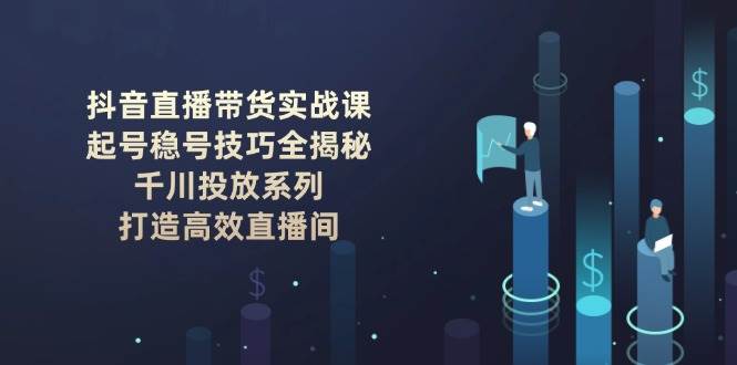 抖音直播带货实战课：起号稳号技巧全揭秘, 千川投放系列, 打造高效直播间客创社区-专注互联网轻资产资源整合与分享客创社区-专注互联网轻资产资源整合与分享