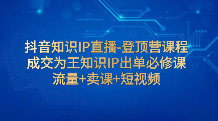 抖音知识 IP 直播 · 登顶营课程：成交为王知识 IP 出单必修课，流量+卖课+短视频客创社区-专注互联网轻资产资源整合与分享客创社区-专注互联网轻资产资源整合与分享