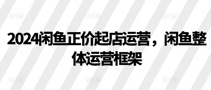 2024闲鱼正价起店运营，闲鱼整体运营框架客创社区-专注互联网轻资产资源整合与分享客创社区-专注互联网轻资产资源整合与分享