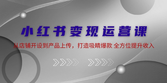 小红书变现运营课：从店铺开设到产品上传，打造吸睛爆款 全方位提升收入客创社区-专注互联网轻资产资源整合与分享客创社区-专注互联网轻资产资源整合与分享