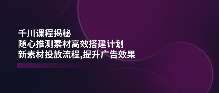 千川课程揭秘：随心推测素材高效搭建计划,新素材投放流程,提升广告效果客创社 - 专注互联网轻资产创业及网络项目资源整合与分享客创社 - 专注互联网轻资产创业及网络项目资源整合与分享
