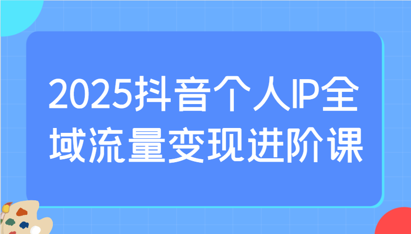 2025抖音个人IP全域流量变现进阶课：选爆品、抖音付费投流、千川投流实操及优化等客创社 - 专注互联网轻资产创业及网络项目资源整合与分享客创社 - 专注互联网轻资产创业及网络项目资源整合与分享