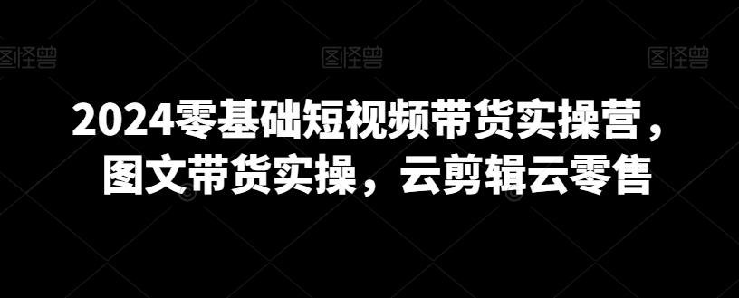 2024零基础短视频带货实操营，图文带货实操，云剪辑云零售客创社 - 专注互联网轻资产创业及网络项目资源整合与分享客创社 - 专注互联网轻资产创业及网络项目资源整合与分享